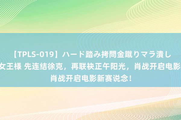 【TPLS-019】ハード踏み拷問金蹴りマラ潰し処刑 JUN女王様 先连结徐克，再联袂正午阳光，肖战开启电影新赛说念！