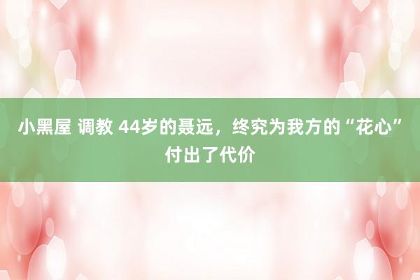 小黑屋 调教 44岁的聂远，终究为我方的“花心”付出了代价