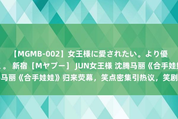 【MGMB-002】女王様に愛されたい。より優しく、よりいやらしく。 新宿［Mヤプー］ JUN女王様 沈腾马丽《合手娃娃》归来荧幕，笑点密集引热议，笑剧盛宴等你解锁