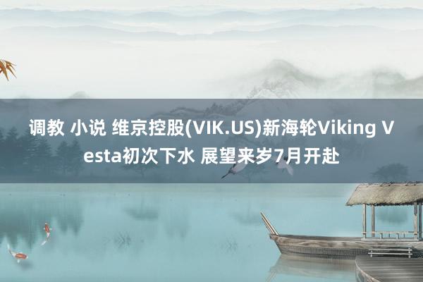 调教 小说 维京控股(VIK.US)新海轮Viking Vesta初次下水 展望来岁7月开赴