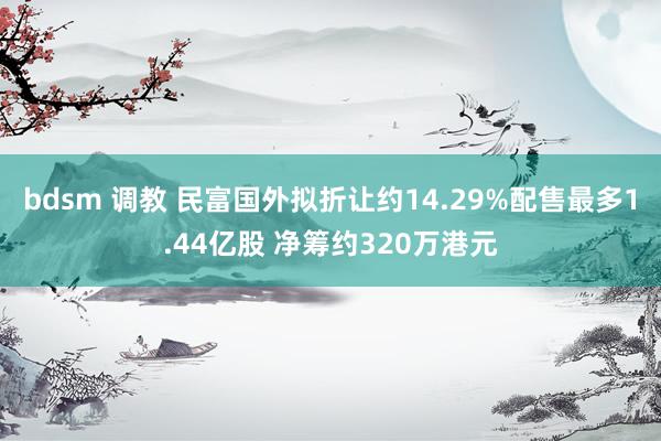 bdsm 调教 民富国外拟折让约14.29%配售最多1.44亿股 净筹约320万港元