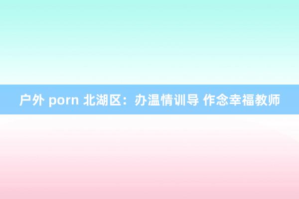 户外 porn 北湖区：办温情训导 作念幸福教师