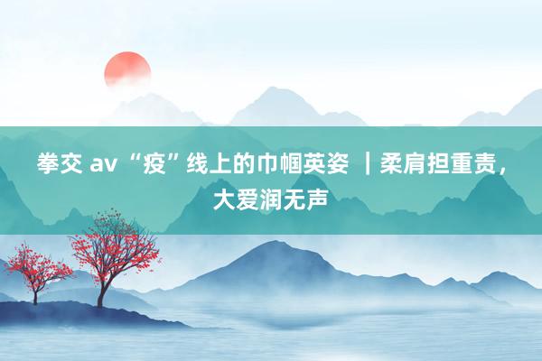 拳交 av “疫”线上的巾帼英姿 ｜柔肩担重责，大爱润无声