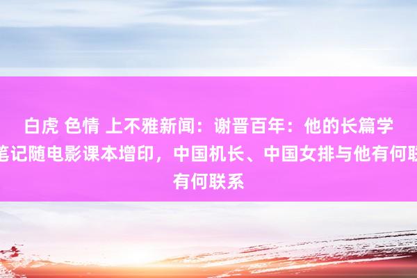 白虎 色情 上不雅新闻：谢晋百年：他的长篇学习笔记随电影课本增印，中国机长、中国女排与他有何联系