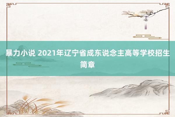 暴力小说 2021年辽宁省成东说念主高等学校招生简章