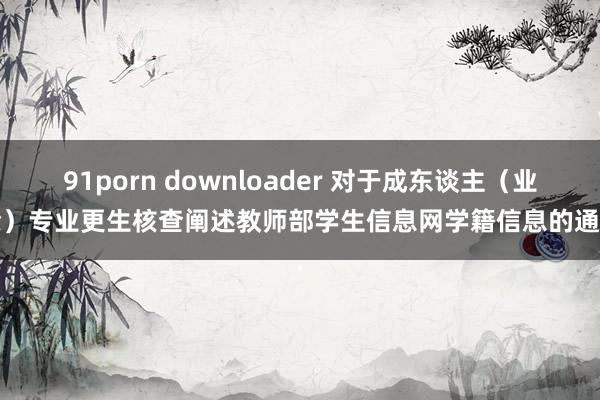 91porn downloader 对于成东谈主（业余）专业更生核查阐述教师部学生信息网学籍信息的通...