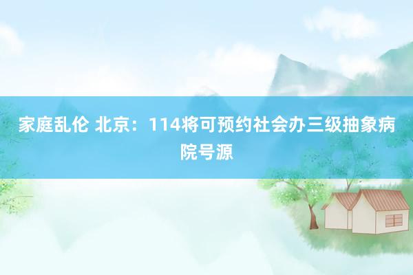 家庭乱伦 北京：114将可预约社会办三级抽象病院号源