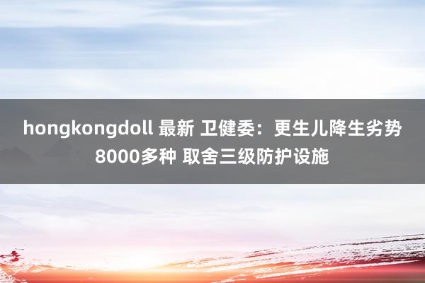 hongkongdoll 最新 卫健委：更生儿降生劣势8000多种 取舍三级防护设施