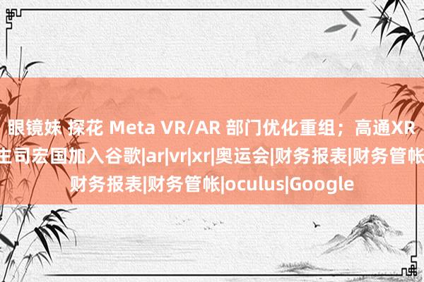 眼镜妹 探花 Meta VR/AR 部门优化重组；高通XR部门前自在东谈主司宏国加入谷歌|ar|vr|xr|奥运会|财务报表|财务管帐|oculus|Google