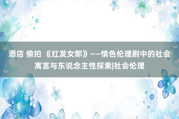 酒店 偷拍 《红发女郎》——情色伦理剧中的社会寓言与东说念主性探索|社会伦理