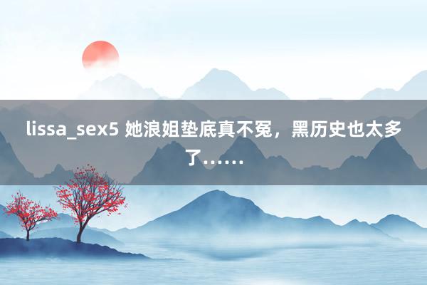 lissa_sex5 她浪姐垫底真不冤，黑历史也太多了……