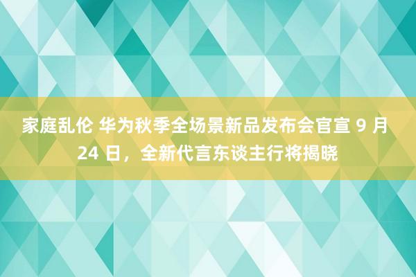 家庭乱伦 华为秋季全场景新品发布会官宣 9 月 24 日，全新代言东谈主行将揭晓