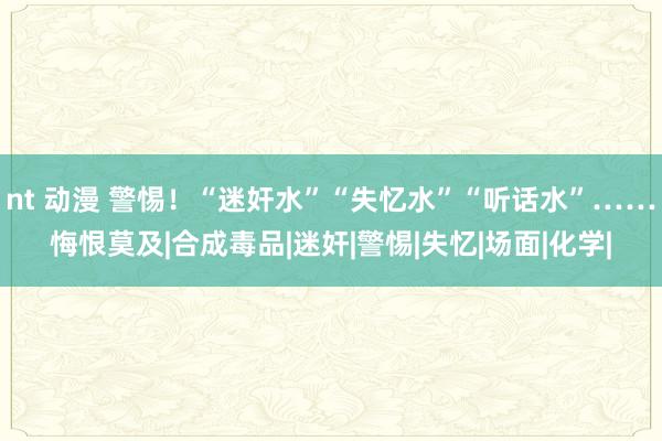 nt 动漫 警惕！“迷奸水”“失忆水”“听话水”……悔恨莫及|合成毒品|迷奸|警惕|失忆|场面|化学|