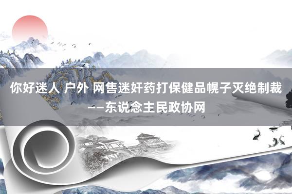 你好迷人 户外 网售迷奸药打保健品幌子灭绝制裁——东说念主民政协网