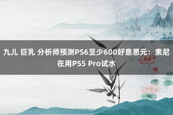 九儿 巨乳 分析师预测PS6至少600好意思元：索尼在用PS5 Pro试水