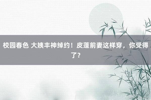 校园春色 大姨丰神绰约！皮蓬前妻这样穿，你受得了？