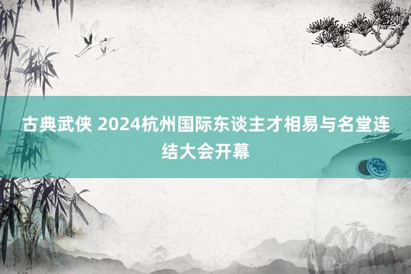 古典武侠 2024杭州国际东谈主才相易与名堂连结大会开幕