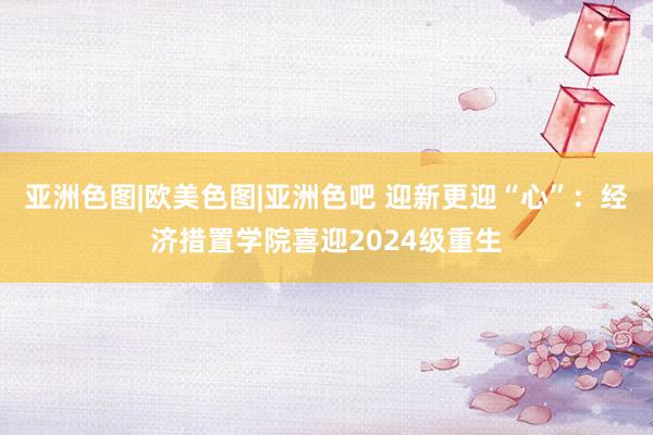 亚洲色图|欧美色图|亚洲色吧 迎新更迎“心”：经济措置学院喜迎2024级重生