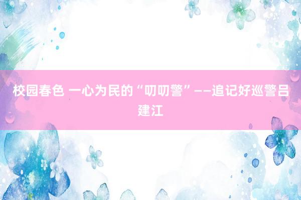 校园春色 一心为民的“叨叨警”——追记好巡警吕建江