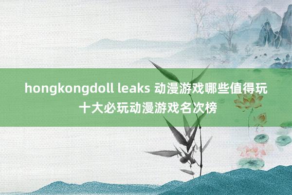 hongkongdoll leaks 动漫游戏哪些值得玩 十大必玩动漫游戏名次榜